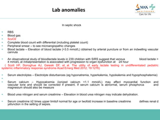 Lab anomalies
In septic shock
 RBS
 Blood gas
 ScvO2
 Complete blood count with differential (including platelet count)
 Peripheral smear – to see microangiopathic changes
 Blood lactate – Elevation of blood lactate (>3.5 mmol/L) obtained by arterial puncture or from an indwelling vascular
cannula
 An observational study of bloodlactate levels in 239 children with SIRS suggest that venous blood lactate >
4 mmol/L at initialpresentation is associated with progression to organ dysfunction at 24 hour
( Scott HF, Donoghue AJ, Gaieski DF, et al. The utility of early lactate testing in undifferentiated pediatric
systemic inflammatory response syndrome Acad Emerg Med 2012; 19:1276)
 Serum electrolytes – Electrolyte disturbances (eg hyponatremia, hyperkalemia, hypokalemia and hypophosphatemia)

 Serum calcium – Hypocalcemia (ionized calcium <1.1 mmol/L) may affect myocardial function and
vascular tone and should be corrected if present. If serum calcium is abnormal, serum phosphorus and
magnesium should also be measure
 Blood urea nitrogen and serum creatinine – Elevation in blood urea nitrogen may indicate dehydration.
 Serum creatinine ≥2 times upper limitof normal for age or twofold increase in baseline creatinine defines renal d
ysfunction in the setting of sepsis.
 