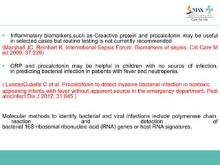  Inflammatory biomarkers,such as Creactive protein and procalcitonin may be useful
in selected cases but routine testing is not currently recommended
(Marshall JC, Reinhart K, International Sepsis Forum. Biomarkers of sepsis. Crit Care M
ed 2009; 37:229)
 CRP and procalcitonin may be helpful in children with no source of infection,
in predicting bacterial infection in patients with fever and neutropenia.
( LuacesCubells C et al. Procalcitonin to detect invasive bacterial infection in nontoxic
appearing infants with fever without apparent source in the emergency department. Pedi
atricinfect Dis J 2012; 31:645 )
Molecular methods to identify bacterial and viral infections include polymerase chain
reaction and detection of
bacterial 16S ribosomal ribonucleic acid (RNA) genes or host RNA signatures.
 