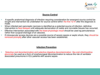 Source Control
 A specific anatomical diagnosis of infection requiring consideration for emergent source control be
sought and intervention be undertaken for source control within the first 12 hr after the diagnosis is
made.
 When infected peri pancreatic necrosis is identified as a potential source of infection, definitive
intervention is best delayed until adequate demarcation of viable and nonviable tissues has occurred.
 Effective intervention associated with the least physiologic insult should be used eg percutaneous
rather than surgical drainage of an abscess.
 If intravascular access devices are a possible source of severe sepsis or septic shock, they should be
removed promptly after other vascular access has been established.
Infection Prevention
 Selective oral decontamination and selective digestive decontamination like oral chlorhexidine
gluconate be used as a form of oropharyngeal decontamination to reduce the risk of ventilator
associated pneumonia in ICU patients with severe sepsis
 