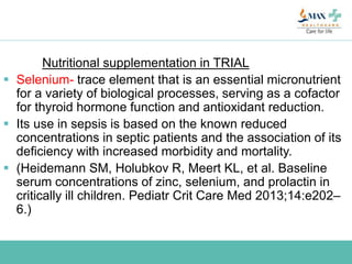 Nutritional supplementation in TRIAL
 Selenium- trace element that is an essential micronutrient
for a variety of biological processes, serving as a cofactor
for thyroid hormone function and antioxidant reduction.
 Its use in sepsis is based on the known reduced
concentrations in septic patients and the association of its
deficiency with increased morbidity and mortality.
 (Heidemann SM, Holubkov R, Meert KL, et al. Baseline
serum concentrations of zinc, selenium, and prolactin in
critically ill children. Pediatr Crit Care Med 2013;14:e202–
6.)
 