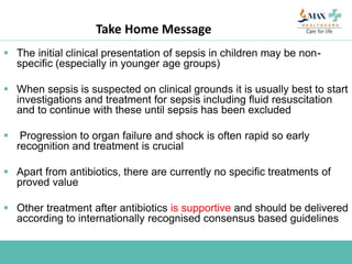 Take Home Message
 The initial clinical presentation of sepsis in children may be non-
specific (especially in younger age groups)
 When sepsis is suspected on clinical grounds it is usually best to start
investigations and treatment for sepsis including fluid resuscitation
and to continue with these until sepsis has been excluded
 Progression to organ failure and shock is often rapid so early
recognition and treatment is crucial
 Apart from antibiotics, there are currently no specific treatments of
proved value
 Other treatment after antibiotics is supportive and should be delivered
according to internationally recognised consensus based guidelines
 
