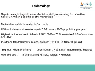 Epidemology
Sepsis is single largest cause of child mortality accounting for more than
half of 7.6million pediatric deaths world wide
No incidence data is available from india
USA – incidence of severe sepsis 0.56 cases / 1000 population per year
Highest incidence are in infants 5.16/ 10000 – 70 % neonate & 4/5 of neonates
are LBW
Incidence fall dramitaclly in older children 0.2/1000 in 10 to 14 yrs old
“Big four” killers of children: pneumonia ( 37 % ), diarrhea, malaria, measles
Age and sex : Infants at a higher risk , Males > Females
 