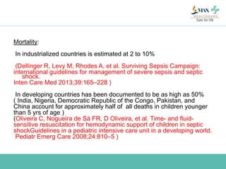 Mortality:
In industrialized countries is estimated at 2 to 10%
(Dellinger R, Levy M, Rhodes A, et al. Surviving Sepsis Campaign:
international guidelines for management of severe sepsis and septic
shock.
Inten Care Med 2013;39:165–228 )
In developing countries has been documented to be as high as 50%
( India, Nigeria, Democratic Republic of the Congo, Pakistan, and
China account for approximately half of all deaths in children younger
than 5 yrs of age )
(Oliveira C, Nogueira de Sá FR, D Oliveira, et al. Time- and fluid-
sensitive resuscitation for hemodynamic support of children in septic
shockGuidelines in a pediatric intensive care unit in a developing world.
Pediatr Emerg Care 2008;24:810–5 )
 