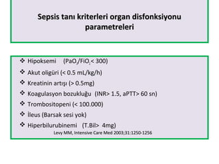 Sepsis tanı kriterleri organ disfonksiyonuSepsis tanı kriterleri organ disfonksiyonu
parametreleriparametreleri
 Hipoksemi (PaO2/FiO2< 300)
 Akut oligüri (< 0.5 mL/kg/h)
 Kreatinin artışı (> 0.5mg)
 Koagulasyon bozukluğu (INR> 1.5, aPTT> 60 sn)
 Trombositopeni (< 100.000)
 İleus (Barsak sesi yok)
 Hiperbilurubinemi (T.Bil> 4mg)
Levy MM, Intensive Care Med 2003;31:1250-1256Levy MM, Intensive Care Med 2003;31:1250-1256
 