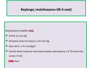 Başlangıç resüsitasyonu (ilk 6 saat)Başlangıç resüsitasyonu (ilk 6 saat)
Resüsitasyon hedefleri (1C)(1C)
 CVP 8–12 mm Hg
 Ortalama arter kan basıncı ≥ 65 mm Hg
 İdrar atımı ≥ 0.5 mL/kg/st
 Santral venöz (superior vena kava) oksijen saturasyonu ≥ % 70 veya miks
venöz ≥ % 65.
2008:2008: Aynı
 