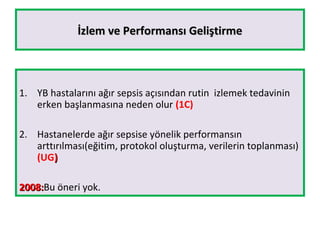 İzlem ve Performansı Geliştirmeİzlem ve Performansı Geliştirme
1. YB hastalarını ağır sepsis açısından rutin izlemek tedavinin
erken başlanmasına neden olur (1C)
2. Hastanelerde ağır sepsise yönelik performansın
arttırılması(eğitim, protokol oluşturma, verilerin toplanması)
(UG))
2008:2008:Bu öneri yok.
 