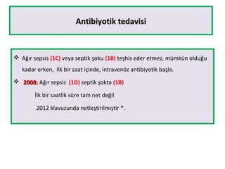 Antibiyotik tedavisiAntibiyotik tedavisi
 Ağır sepsis (1C) veya septik şoku (1B) teşhis eder etmez, mümkün olduğu
kadar erken, ilk bir saat içinde, intravenöz antibiyotik başla.
 2008:2008: Ağır sepsis (1D) septik şokta (1B)
İlk bir saatlik süre tam net değil
2012 klavuzunda netleştirilmiştir *.
 