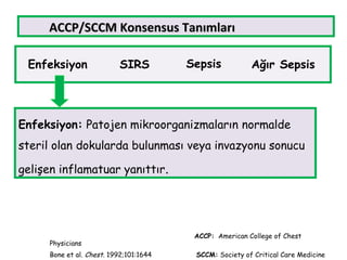 ACCP/SCCMACCP/SCCM KKonsensusonsensus TanımlarıTanımları
Enfeksiyon SIRS Sepsis Ağır Sepsis
Enfeksiyon: Patojen mikroorganizmaların normalde
steril olan dokularda bulunması veya invazyonu sonucu
gelişen inflamatuar yanıttır.
ACCP: American College of Chest
Physicians
Bone et al. Chest. 1992;101:1644 SCCM: Society of Critical Care Medicine
 