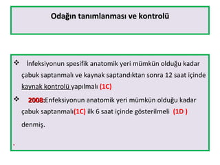 Odağın tanımlanması ve kontrolüOdağın tanımlanması ve kontrolü
 İnfeksiyonun spesifik anatomik yeri mümkün olduğu kadar
çabuk saptanmalı ve kaynak saptandıktan sonra 12 saat içinde
kaynak kontrolü yapılmalı (1C)
 2008:2008:Enfeksiyonun anatomik yeri mümkün olduğu kadar
çabuk saptanmalı(1C) ilk 6 saat içinde gösterilmeli (1D )
denmiş.
●
 