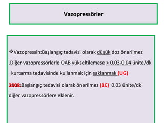 VazopressörlerVazopressörler
Vazopressin:Başlangıç tedavisi olarak düşük doz önerilmez
.Diğer vazopressörlerle OAB yükseltilemese > 0.03-0.04 ünite/dk
kurtarma tedavisinde kullanmak için saklanmalı (UG)
2008:2008:Başlangıç tedavisi olarak önerilmez (1C) 0.03 ünite/dk
diğer vazopressörlere eklenir.
 