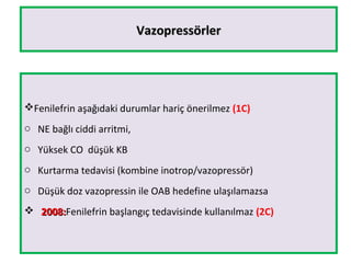 VazopressörlerVazopressörler
Fenilefrin aşağıdaki durumlar hariç önerilmez (1C)
o NE bağlı ciddi arritmi,
o Yüksek CO düşük KB
o Kurtarma tedavisi (kombine inotrop/vazopressör)
o Düşük doz vazopressin ile OAB hedefine ulaşılamazsa
 2008:2008:Fenilefrin başlangıç tedavisinde kullanılmaz (2C)
 