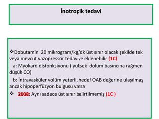 İnotropik tedaviİnotropik tedavi
Dobutamin 20 mikrogram/kg/dk üst sınır olacak şekilde tek
veya mevcut vazopressör tedaviye eklenebilir (1C)
a: Myokard disfonksiyonu ( yüksek dolum basıncına rağmen
düşük CO)
b: İntravasküler volüm yeterli, hedef OAB değerine ulaşılmaş
ancak hipoperfüzyon bulgusu varsa
 2008:2008: Aynı sadece üst sınır belirtilmemiş (1C )
 