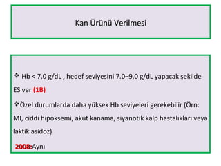 Kan Ürünü VerilmesiKan Ürünü Verilmesi
 Hb < 7.0 g/dL , hedef seviyesini 7.0–9.0 g/dL yapacak şekilde
ES ver (1B)
Özel durumlarda daha yüksek Hb seviyeleri gerekebilir (Örn:
MI, ciddi hipoksemi, akut kanama, siyanotik kalp hastalıkları veya
laktik asidoz)
2008:2008:Aynı
 