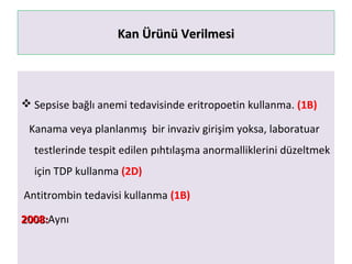 Kan Ürünü VerilmesiKan Ürünü Verilmesi
 Sepsise bağlı anemi tedavisinde eritropoetin kullanma. (1B)
Kanama veya planlanmış bir invaziv girişim yoksa, laboratuar
testlerinde tespit edilen pıhtılaşma anormalliklerini düzeltmek
için TDP kullanma (2D)
Antitrombin tedavisi kullanma (1B)
2008:2008:Aynı
 