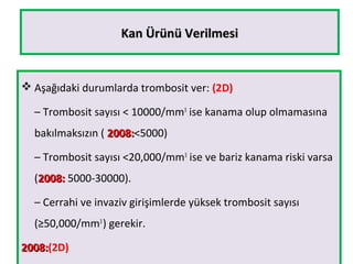 Kan Ürünü VerilmesiKan Ürünü Verilmesi
 Aşağıdaki durumlarda trombosit ver: (2D)
– Trombosit sayısı < 10000/mm3
ise kanama olup olmamasına
bakılmaksızın ( 2008:2008:<5000)
– Trombosit sayısı <20,000/mm3
ise ve bariz kanama riski varsa
(2008:2008: 5000-30000).
– Cerrahi ve invaziv girişimlerde yüksek trombosit sayısı
(≥50,000/mm3
) gerekir.
2008:2008:(2D)
 