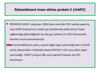 Rekombinant insan aktive protein C (rhAPC)Rekombinant insan aktive protein C (rhAPC)
 PROWESS SHOCK çalışması, 1696 hasta üzerinde 2011 yılında yapılmış
olup rhAPC kullanımının septik şok hastalarında kullanımının fayda
sağlamadığı gösterdiğinden bu ilaç geri çekilmiş ve 2012 klavuzunda
öneriler arasına konulmamıştır.
20082008:: Kontrendikasyon yoksa, sepsise bağlı organ yetersizliği olan ve klinik
olarak yüksek ölüm riskli(tipik olarak APACHE II ≥25 veya çoklu organ
yetersizliği) rhAPC’yi düşün (2B, post-operatif hastalar için 2C)
önerilmiştir.
 