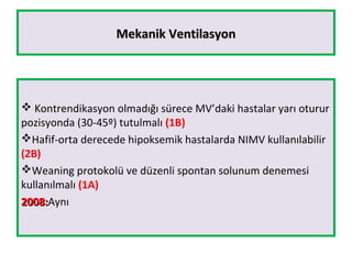 Mekanik VentilasyonMekanik Ventilasyon
 Kontrendikasyon olmadığı sürece MV’daki hastalar yarı oturur
pozisyonda (30-45º) tutulmalı (1B)
Hafif-orta derecede hipoksemik hastalarda NIMV kullanılabilir
(2B)
Weaning protokolü ve düzenli spontan solunum denemesi
kullanılmalı (1A)
2008:2008:Aynı
 