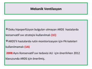 Mekanik VentilasyonMekanik Ventilasyon
Doku hipoperfüzyon bulguları olmayan ARDS hastalarda
konservatif sıvı stratejisi kullanılmalı (1C)
ARDS’li hastalarda rutin monitorizasyon için PA kateteri
kullanılmamalı (1A)
2008:Aynı Konservatif sıvı tedavisi ALI için önerilirken 2012
klavuzunda ARDS için önerilmiş.
 