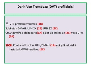 Derin Ven Trombozu (DVT) profilaksisiDerin Ven Trombozu (DVT) profilaksisi
 VTE proflaksi verilmeli (1B)
Subkutan DMAH: UFH 2X (1B) UFH 3X (2C)
CrCL<30ml/dk deltaparin(1A) diğer Bb atılımı az (2C) veya UFH
(1A)
2008:2008: Kontrendik yoksa UFH/DMAH (1A) çok yüksek riskli
hastada LMWH tercih et (2C)
 