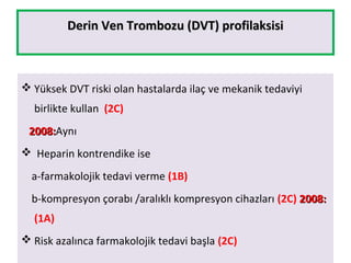 Derin Ven Trombozu (DVT) profilaksisiDerin Ven Trombozu (DVT) profilaksisi
 Yüksek DVT riski olan hastalarda ilaç ve mekanik tedaviyi
birlikte kullan (2C)
2008:2008:Aynı
 Heparin kontrendike ise
a-farmakolojik tedavi verme (1B)
b-kompresyon çorabı /aralıklı kompresyon cihazları (2C) 2008:2008:
(1A)
 Risk azalınca farmakolojik tedavi başla (2C)
 