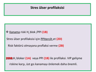 Stres ülser profilaksisiStres ülser profilaksisi
 Kanama riski H2 blok /PPI (1B)
Stres ülser profilaksisi için PPItercih et (2D)
Risk faktörü olmayana proflaksi verme (2B)
2008:2008:H2 bloker (1A) veya PPI (1B) ile profilaksi. VIP gelişme
riskine karşı, üst gıs kanamayı önlemek daha önemli.
 