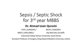 Sepsis / Septic Shock
for 3rd year MBBS
Dr. Ahmad Uzair Qureshi
FCPS ( SURGERY) / MCPS ( SURGERY)
MRCS ( ENGLAND) / Dip Med Edu (Cardiff)
Colorectal Fellow Yonsei University, South Korea
Assistant Professor of Surgery, King Edward Medical University, Lahore
 