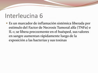 Interleucina 6Es un marcador de inflamación sistémica liberada por estímulo del Factor de Necrosis Tumoral alfa (TNFα) e IL-1; se libera precozmente en el huésped, sus valores   en sangre aumentan rápidamente luego de la exposición a las bacterias y sus toxinas