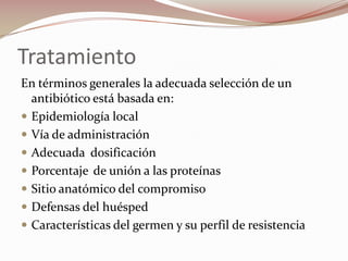 Tratamiento En términos generales la adecuada selección de un antibiótico está basada en:Epidemiología local Vía de administración Adecuada	dosificación Porcentaje de unión a las proteínas Sitio anatómico del compromiso Defensas del huéspedCaracterísticas del germen y su perfil de resistencia