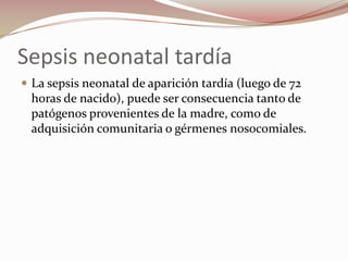Sepsis neonatal tardía La sepsis neonatal de aparición tardía (luego de 72 horas de nacido), puede ser consecuencia tanto de patógenos provenientes de la madre, como de adquisición comunitaria o gérmenes nosocomiales.