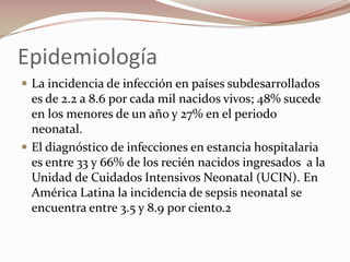 Epidemiología La incidencia de infección en países subdesarrollados es de 2.2 a 8.6 por cada mil nacidos vivos; 48% sucede en los menores de un año y 27% en el periodo neonatal.El diagnóstico de infecciones en estancia hospitalaria es entre 33 y 66% de los recién nacidos ingresados  a la Unidad de Cuidados Intensivos Neonatal (UCIN). En  América Latina la incidencia de sepsis neonatal se encuentra entre 3.5 y 8.9 por ciento.2 