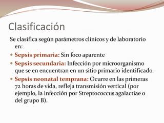 Clasificación Se clasifica según parámetros clínicos y de laboratorio en:Sepsis primaria: Sin foco aparenteSepsis secundaria: Infección por microorganismo que se en encuentran en un sitio primario identificado. Sepsis neonatal temprana: Ocurre en las primeras 72 horas de vida, refleja transmisión vertical (por ejemplo, la infección por Streptococcus agalactiae o del grupo B). 