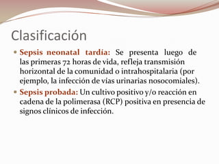 Clasificación Sepsis  neonatal   tardía:   Se   presenta   luego   de   las primeras 72 horas de vida, refleja transmisión horizontal de la comunidad o intrahospitalaria (por ejemplo, la infección de vías urinarias nosocomiales).Sepsis probada: Un cultivo positivo y/o reacción en cadena de la polimerasa (RCP) positiva en presencia de signos clínicos de infección. 