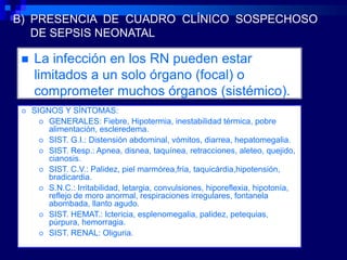 B) PRESENCIA DE CUADRO CLÍNICO SOSPECHOSO
   DE SEPSIS NEONATAL

    La infección en los RN pueden estar
     limitados a un solo órgano (focal) o
     comprometer muchos órganos (sistémico).
    SIGNOS Y SÍNTOMAS:
        GENERALES: Fiebre, Hipotermia, inestabilidad térmica, pobre
         alimentación, escleredema.
        SIST. G.I.: Distensión abdominal, vómitos, diarrea, hepatomegalia.
        SIST. Resp.: Apnea, disnea, taquínea, retracciones, aleteo, quejido,
         cianosis.
        SIST. C.V.: Palidez, piel marmórea,fría, taquicárdia,hipotensión,
         bradicardia.
        S.N.C.: Irritabilidad, letargia, convulsiones, hiporeflexia, hipotonía,
         reflejo de moro anormal, respiraciones irregulares, fontanela
         abombada, llanto agudo.
        SIST. HEMAT.: Ictericia, esplenomegalia, palidez, petequias,
         púrpura, hemorragia.
        SIST. RENAL: Oliguria.
 