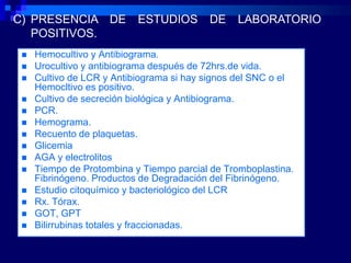 C) PRESENCIA DE            ESTUDIOS       DE    LABORATORIO
   POSITIVOS.
    Hemocultivo y Antibiograma.
    Urocultivo y antibiograma después de 72hrs.de vida.
    Cultivo de LCR y Antibiograma si hay signos del SNC o el
     Hemocltivo es positivo.
    Cultivo de secreción biológica y Antibiograma.
    PCR.
    Hemograma.
    Recuento de plaquetas.
    Glicemia
    AGA y electrolitos
    Tiempo de Protombina y Tiempo parcial de Tromboplastina.
     Fibrinógeno. Productos de Degradación del Fibrinógeno.
    Estudio citoquímico y bacteriológico del LCR
    Rx. Tórax.
    GOT, GPT
    Bilirrubinas totales y fraccionadas.
 