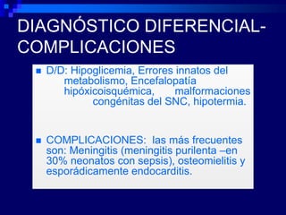 DIAGNÓSTICO DIFERENCIAL-
COMPLICACIONES
    D/D: Hipoglicemia, Errores innatos del
        metabolismo, Encefalopatía
        hipóxicoisquémica,      malformaciones
              congénitas del SNC, hipotermia.


    COMPLICACIONES: las más frecuentes
     son: Meningitis (meningitis purilenta –en
     30% neonatos con sepsis), osteomielitis y
     esporádicamente endocarditis.
 