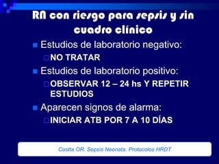 RN con riesgo para sepsis y sin
       cuadro clínico
   Estudios de laboratorio negativo:
     NO   TRATAR
   Estudios de laboratorio positivo:
     OBSERVAR         12 – 24 hs Y REPETIR
      ESTUDIOS
   Aparecen signos de alarma:
     INICIAR    ATB POR 7 A 10 DÍAS


        Costta OR. Sepsis Neonata. Protocolos HRDT
 