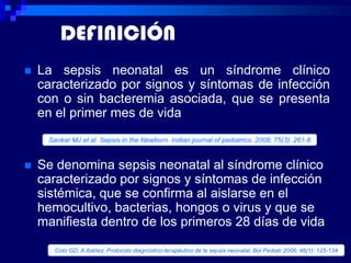 DEFINICIÓN
   La sepsis neonatal es un síndrome clínico
    caracterizado por signos y síntomas de infección
    con o sin bacteremia asociada, que se presenta
    en el primer mes de vida
     Sankar MJ et al. Sepsis in the Newborn. Indian journal of pediatrics. 2008; 75(3): 261-6


   Se denomina sepsis neonatal al síndrome clínico
    caracterizado por signos y síntomas de infección
    sistémica, que se confirma al aislarse en el
    hemocultivo, bacterias, hongos o virus y que se
    manifiesta dentro de los primeros 28 días de vida

       Coto GD, A Ibáñez. Protocolo diagnóstico-terapéutico de la sepsis neonatal. Bol Pediatr 2006; 46(1): 125-134
 