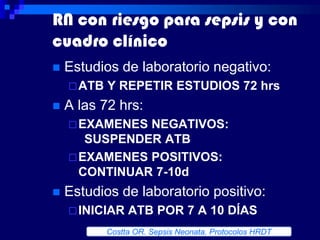 RN con riesgo para sepsis y con
cuadro clínico
   Estudios de laboratorio negativo:
     ATB   Y REPETIR ESTUDIOS 72 hrs
   A las 72 hrs:
     EXAMENES NEGATIVOS:
       SUSPENDER ATB
     EXAMENES POSITIVOS:
      CONTINUAR 7-10d
   Estudios de laboratorio positivo:
     INICIAR    ATB POR 7 A 10 DÍAS
            Costta OR. Sepsis Neonata. Protocolos HRDT
 