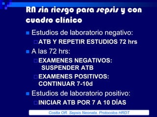 RN sin riesgo para sepsis y con
cuadro clínico
   Estudios de laboratorio negativo:
     ATB   Y REPETIR ESTUDIOS 72 hrs
   A las 72 hrs:
     EXAMENES NEGATIVOS:
       SUSPENDER ATB
     EXAMENES POSITIVOS:
      CONTINUAR 7-10d
   Estudios de laboratorio positivo:
     INICIAR   ATB POR 7 A 10 DÍAS
         Costta OR. Sepsis Neonata. Protocolos HRDT
 