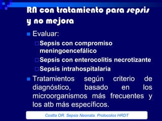 RN con tratamiento para sepsis
y no mejora
   Evaluar:
     Sepsis con compromiso
      meningoencefálico
     Sepsis con enterocolitis necrotizante
     Sepsis intrahospitalaria

   Tratamientos según criterio de
    diagnóstico,   basado    en   los
    microorganismos más frecuentes y
    los atb más específicos.
       Costta OR. Sepsis Neonata. Protocolos HRDT
 