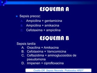 ESQUEMA A
   Sepsis precoz:
     A. Ampicilina + gentamicina
     B. Ampicilina + amikacina
     C. Cefotaxima + ampicilina


                  ESQUEMA B
Sepsis tardía
   A. Oxacilina + Amikacina
   B. Cefotaxima + Vamcomicina
   C. Ceftazidima + aminoglucosidos de
       pseudomona
   D. Imipenen + ciprofloxacina

             Costta OR. Sepsis Neonata. Protocolos HRDT
 
