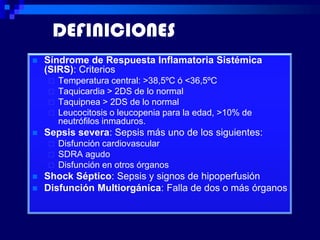DEFINICIONES
   Síndrome de Respuesta Inflamatoria Sistémica
    (SIRS): Criterios
       Temperatura central: >38,5ºC ó <36,5ºC
       Taquicardia > 2DS de lo normal
       Taquipnea > 2DS de lo normal
       Leucocitosis o leucopenia para la edad, >10% de
        neutrófilos inmaduros.
   Sepsis severa: Sepsis más uno de los siguientes:
       Disfunción cardiovascular
       SDRA agudo
       Disfunción en otros órganos
   Shock Séptico: Sepsis y signos de hipoperfusión
   Disfunción Multiorgánica: Falla de dos o más órganos
 