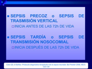     SEPSIS PRECOZ o SEPSIS                                                               DE
     TRASMISIÓN VERTICAL
       INICIA          ANTES DE LAS 72h DE VIDA


    SEPSIS TARDÍA o SEPSIS                                                               DE
     TRANSMISIÓN NOSOCOMIAL
       INICIA          DESPUÉS DE LAS 72h DE VIDA



Coto GD, A Ibáñez. Protocolo diagnóstico-terapéutico de la sepsis neonatal. Bol Pediatr 2006; 46(1):
                                             125-134
 