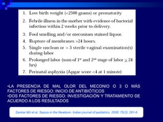 •LA PRESENCIA DE MAL OLOR DEL MECONIO O 3 O MÁS
FACTORES DE RIESGO: INICIO DE ANTIBIÓTICOS
•DOS FACTORES DE RIESGO: INVESTIGACIÓN Y TRATAMIENTO DE
ACUERDO A LOS RESULTADOS

   Sankar MJ et al. Sepsis in the Newborn. Indian journal of pediatrics. 2008; 75(3): 261-6
 