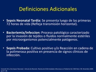 Definiciones Adicionales
• Sepsis Neonatal Tardía: Se presenta luego de las primeras
72 horas de vida (Refleja transmisión horizontal).
• Bacteriemia/Infeccion: Proceso patológico caracterizado
por la invasión de tejidos o fluidos normalmente estériles
por microorganismos potencialmente patógenos.
• Sepsis Probada: Cultivo positivo y/o Reacción en cadena de
la polimerasa positiva en presencia de signos clínicos de
infección.

Coronell, W y Cols.Sepsis Neonatal. Articulo de Revisión. Revista de Enfermedades Infecciosas en Pediatría Vol. XXIII Núm. 90. Diciembre 2009.
pp 57- 68.

 