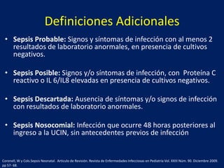 Definiciones Adicionales
• Sepsis Probable: Signos y síntomas de infección con al menos 2
resultados de laboratorio anormales, en presencia de cultivos
negativos.

• Sepsis Posible: Signos y/o síntomas de infección, con Proteína C
reactivo o IL 6/IL8 elevadas en presencia de cultivos negativos.
• Sepsis Descartada: Ausencia de síntomas y/o signos de infección
con resultados de laboratorio anormales.
• Sepsis Nosocomial: Infección que ocurre 48 horas posteriores al
ingreso a la UCIN, sin antecedentes previos de infección

Coronell, W y Cols.Sepsis Neonatal. Articulo de Revisión. Revista de Enfermedades Infecciosas en Pediatría Vol. XXIII Núm. 90. Diciembre 2009.
pp 57- 68.

 