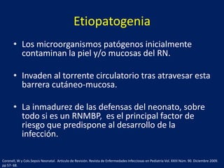 Etiopatogenia
• Los microorganismos patógenos inicialmente
contaminan la piel y/o mucosas del RN.
• Invaden al torrente circulatorio tras atravesar esta
barrera cutáneo-mucosa.
• La inmadurez de las defensas del neonato, sobre
todo si es un RNMBP, es el principal factor de
riesgo que predispone al desarrollo de la
infección.
Coronell, W y Cols.Sepsis Neonatal. Articulo de Revisión. Revista de Enfermedades Infecciosas en Pediatría Vol. XXIII Núm. 90. Diciembre 2009.
pp 57- 68.

 