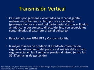 Transmisión Vertical
• Causadas por gérmenes localizados en el canal genital
materno y contaminan al feto por vía ascendente
(progresando por el canal del parto hasta alcanzar el líquido
amniótico) o por contacto directo del feto con secreciones
contaminadas al pasar por el canal del parto.

• Relacionada con RPM, PPT y Corioamnionitis.
• la mejor manera de predecir el estado de colonización
vaginal en el momento del parto es el análisis del exudado
vagino-rectal en las 5 semanas previas al mismo (entre las
35-37semanas de gestación)

Fernandez, B y cols, Sepsis del Recién nacido. Servicio de Neonatología. Hospital Universitario Central de Asturias. Capitulo 21.
Asociación Española de Pediatría. 2008. pp 189-206.

 