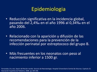 Epidemiologia
• Reducción significativa en la incidencia global,
pasando del 2,4‰ en el año 1996 al 0,34‰ en el
año 2006.
• Relacionado con la aparición y difusión de las
recomendaciones para la prevención de la
infección perinatal por estreptococo del grupo B.
• Más frecuentes en los neonatos con peso al
nacimiento inferior a 1500 gr.
Fernandez, B y cols, Sepsis del Recién nacido. Servicio de Neonatología. Hospital Universitario Central de Asturias. Capitulo 21.
Asociación Española de Pediatría. 2008. pp 189-206.

 