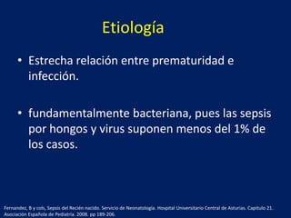 Etiología
• Estrecha relación entre prematuridad e
infección.
• fundamentalmente bacteriana, pues las sepsis
por hongos y virus suponen menos del 1% de
los casos.

Fernandez, B y cols, Sepsis del Recién nacido. Servicio de Neonatología. Hospital Universitario Central de Asturias. Capitulo 21.
Asociación Española de Pediatría. 2008. pp 189-206.

 
